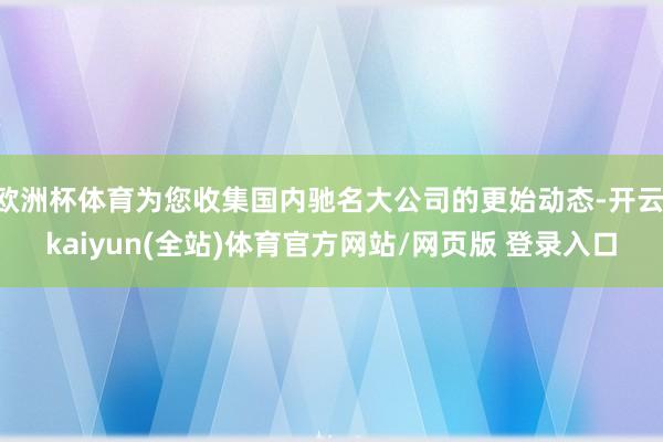 欧洲杯体育为您收集国内驰名大公司的更始动态-开云·kaiyun(全站)体育官方网站/网页版 登录入口