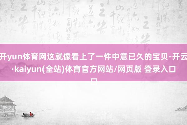 开yun体育网这就像看上了一件中意已久的宝贝-开云·kaiyun(全站)体育官方网站/网页版 登录入口