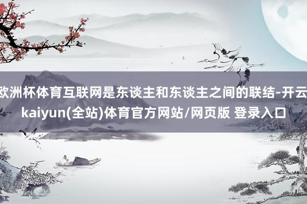 欧洲杯体育互联网是东谈主和东谈主之间的联结-开云·kaiyun(全站)体育官方网站/网页版 登录入口