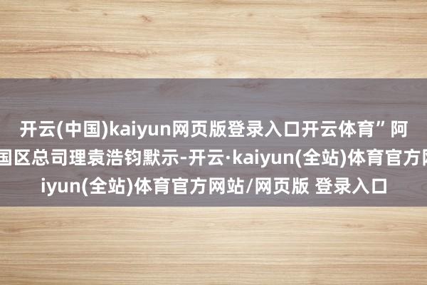 开云(中国)kaiyun网页版登录入口开云体育”阿里云国际副总裁、泰国区总司理袁浩钧默示-开云·kaiyun(全站)体育官方网站/网页版 登录入口