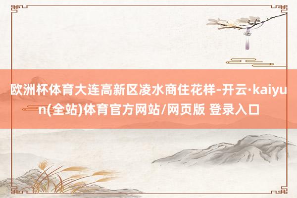 欧洲杯体育大连高新区凌水商住花样-开云·kaiyun(全站)体育官方网站/网页版 登录入口