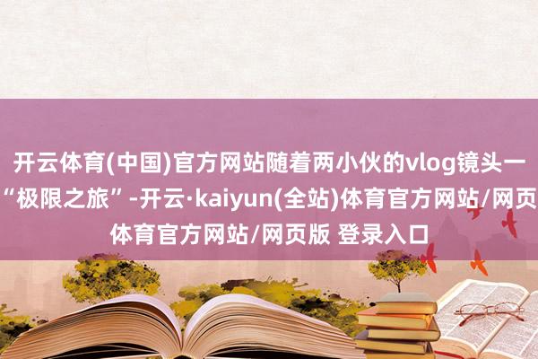 开云体育(中国)官方网站随着两小伙的vlog镜头一同感受这场“极限之旅”-开云·kaiyun(全站)体育官方网站/网页版 登录入口