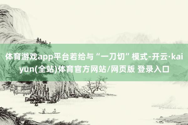体育游戏app平台若给与“一刀切”模式-开云·kaiyun(全站)体育官方网站/网页版 登录入口