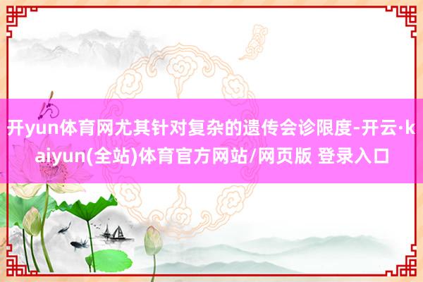 开yun体育网尤其针对复杂的遗传会诊限度-开云·kaiyun(全站)体育官方网站/网页版 登录入口