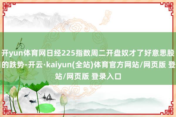 开yun体育网日经225指数周二开盘奴才了好意思股近两日的跌势-开云·kaiyun(全站)体育官方网站/网页版 登录入口