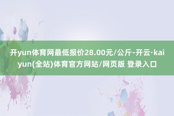 开yun体育网最低报价28.00元/公斤-开云·kaiyun(全站)体育官方网站/网页版 登录入口