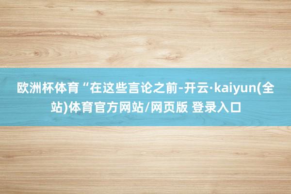 欧洲杯体育　　“在这些言论之前-开云·kaiyun(全站)体育官方网站/网页版 登录入口