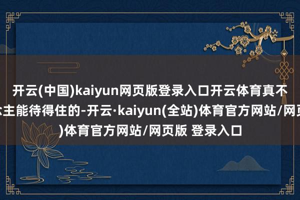 开云(中国)kaiyun网页版登录入口开云体育真不是一般东说念主能待得住的-开云·kaiyun(全站)体育官方网站/网页版 登录入口