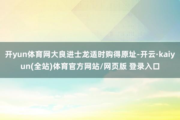 开yun体育网大良进士龙适时购得原址-开云·kaiyun(全站)体育官方网站/网页版 登录入口
