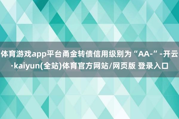 体育游戏app平台甬金转债信用级别为“AA-”-开云·kaiyun(全站)体育官方网站/网页版 登录入口
