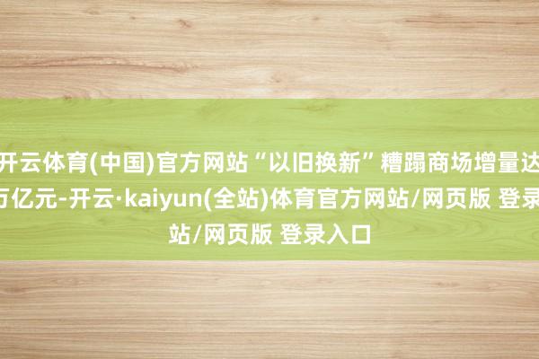 开云体育(中国)官方网站“以旧换新”糟蹋商场增量达1.3万亿元-开云·kaiyun(全站)体育官方网站/网页版 登录入口