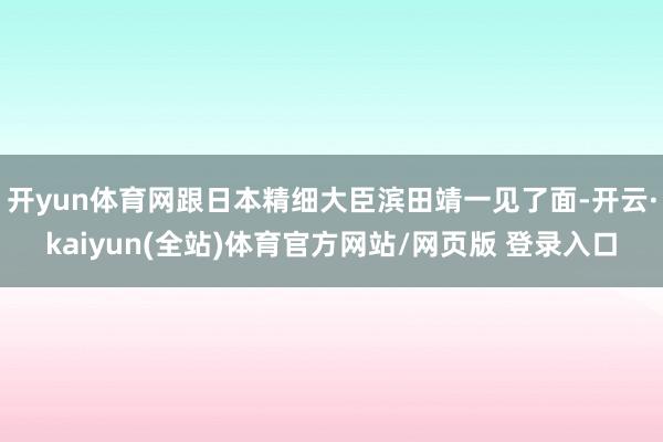 开yun体育网跟日本精细大臣滨田靖一见了面-开云·kaiyun(全站)体育官方网站/网页版 登录入口