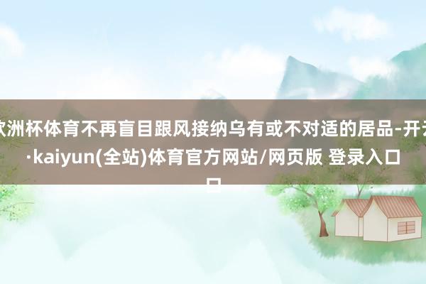 欧洲杯体育不再盲目跟风接纳乌有或不对适的居品-开云·kaiyun(全站)体育官方网站/网页版 登录入口