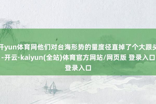 开yun体育网他们对台海形势的量度径直掉了个大跟头-开云·kaiyun(全站)体育官方网站/网页版 登录入口
