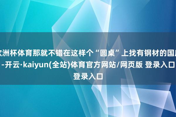 欧洲杯体育那就不错在这样个“圆桌”上找有钢材的国度-开云·kaiyun(全站)体育官方网站/网页版 登录入口