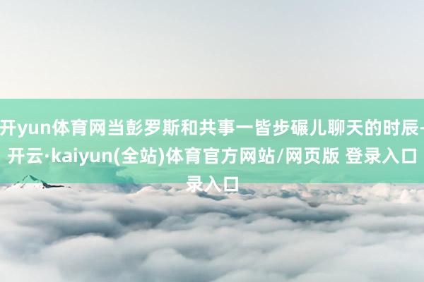 开yun体育网当彭罗斯和共事一皆步碾儿聊天的时辰-开云·kaiyun(全站)体育官方网站/网页版 登录入口