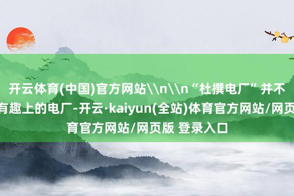 开云体育(中国)官方网站\n\n“杜撰电厂”并不是传统有趣有趣上的电厂-开云·kaiyun(全站)体育官方网站/网页版 登录入口