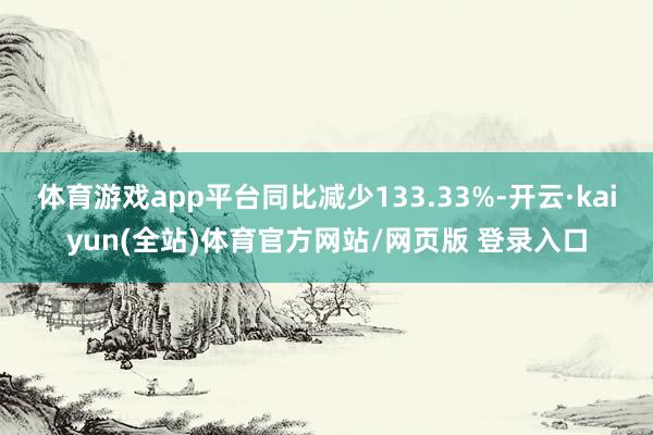 体育游戏app平台同比减少133.33%-开云·kaiyun(全站)体育官方网站/网页版 登录入口