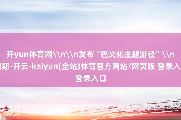 开yun体育网\n\n发布“巴文化主题游径”\n同期-开云·kaiyun(全站)体育官方网站/网页版 登录入口