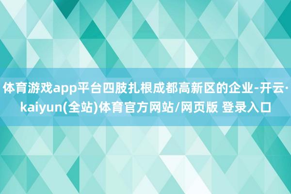 体育游戏app平台四肢扎根成都高新区的企业-开云·kaiyun(全站)体育官方网站/网页版 登录入口
