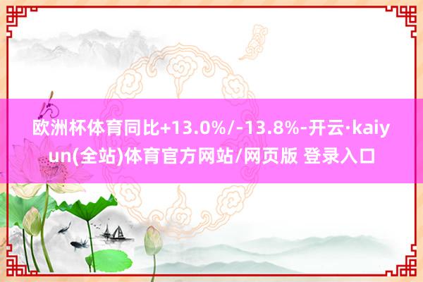 欧洲杯体育同比+13.0%/-13.8%-开云·kaiyun(全站)体育官方网站/网页版 登录入口