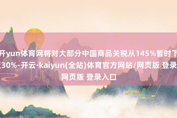 开yun体育网将对大部分中国商品关税从145%暂时下调至30%-开云·kaiyun(全站)体育官方网站/网页版 登录入口