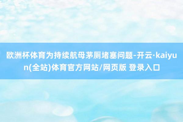 欧洲杯体育为持续航母茅厕堵塞问题-开云·kaiyun(全站)体育官方网站/网页版 登录入口