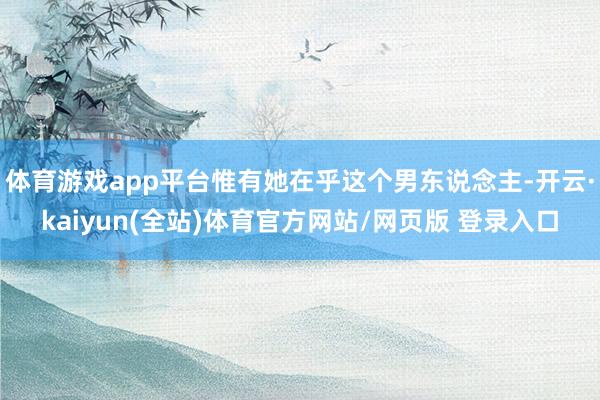 体育游戏app平台惟有她在乎这个男东说念主-开云·kaiyun(全站)体育官方网站/网页版 登录入口