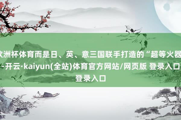 欧洲杯体育而是日、英、意三国联手打造的“超等火器”-开云·kaiyun(全站)体育官方网站/网页版 登录入口