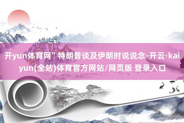 开yun体育网”特朗普谈及伊朗时说说念-开云·kaiyun(全站)体育官方网站/网页版 登录入口