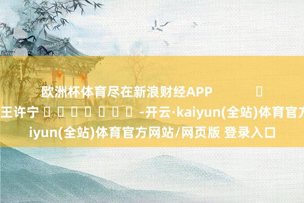 欧洲杯体育尽在新浪财经APP            						包袱剪辑：王许宁 							-开云·kaiyun(全站)体育官方网站/网页版 登录入口