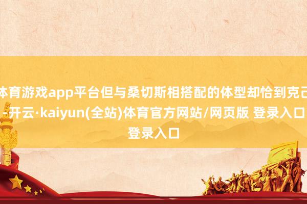 体育游戏app平台但与桑切斯相搭配的体型却恰到克己-开云·kaiyun(全站)体育官方网站/网页版 登录入口