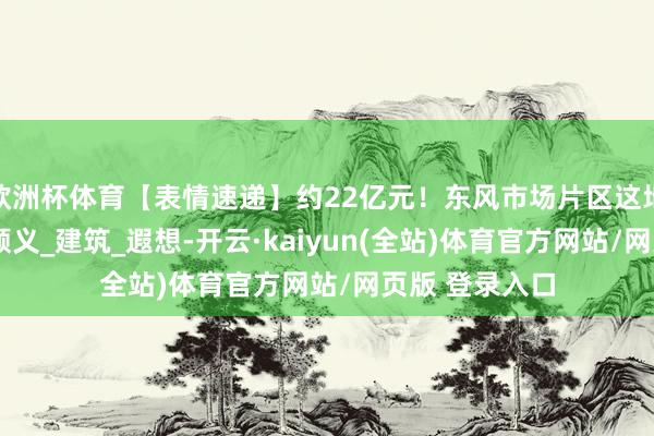 欧洲杯体育【表情速递】约22亿元！东风市场片区这地块迎新表现_顺义_建筑_遐想-开云·kaiyun(全站)体育官方网站/网页版 登录入口