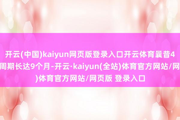 开云(中国)kaiyun网页版登录入口开云体育曩昔4年的话它可能周期长达9个月-开云·kaiyun(全站)体育官方网站/网页版 登录入口