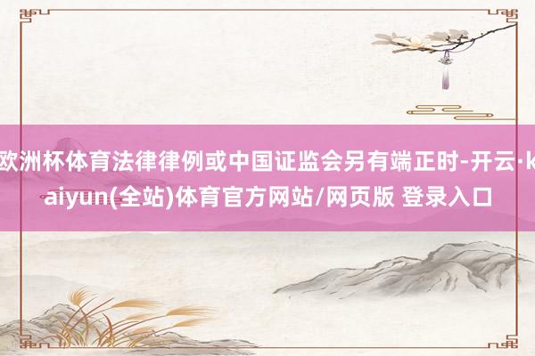 欧洲杯体育法律律例或中国证监会另有端正时-开云·kaiyun(全站)体育官方网站/网页版 登录入口