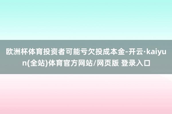 欧洲杯体育投资者可能亏欠投成本金-开云·kaiyun(全站)体育官方网站/网页版 登录入口
