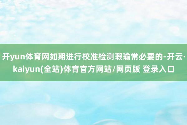 开yun体育网如期进行校准检测瑕瑜常必要的-开云·kaiyun(全站)体育官方网站/网页版 登录入口