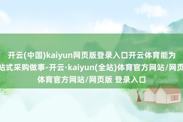 开云(中国)kaiyun网页版登录入口开云体育能为客户提供一站式采购做事-开云·kaiyun(全站)体育官方网站/网页版 登录入口