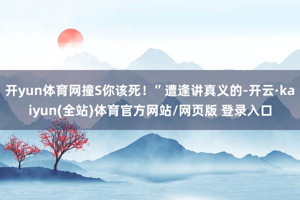 开yun体育网撞S你该死！”遭逢讲真义的-开云·kaiyun(全站)体育官方网站/网页版 登录入口