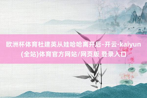 欧洲杯体育杜建英从娃哈哈离开后-开云·kaiyun(全站)体育官方网站/网页版 登录入口