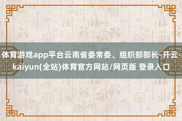 体育游戏app平台云南省委常委、组织部部长-开云·kaiyun(全站)体育官方网站/网页版 登录入口