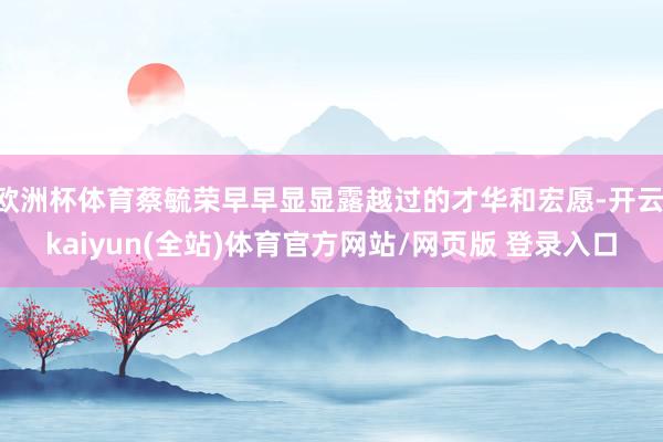 欧洲杯体育蔡毓荣早早显显露越过的才华和宏愿-开云·kaiyun(全站)体育官方网站/网页版 登录入口