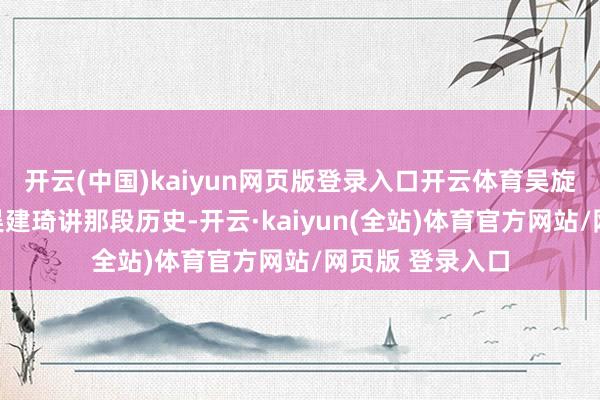 开云(中国)kaiyun网页版登录入口开云体育吴旋才启动链接跟吴建琦讲那段历史-开云·kaiyun(全站)体育官方网站/网页版 登录入口