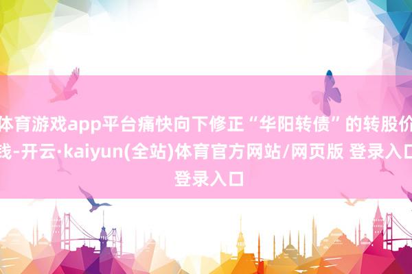 体育游戏app平台痛快向下修正“华阳转债”的转股价钱-开云·kaiyun(全站)体育官方网站/网页版 登录入口