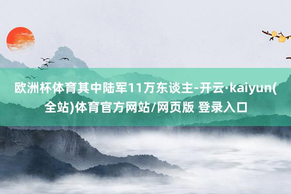 欧洲杯体育其中陆军11万东谈主-开云·kaiyun(全站)体育官方网站/网页版 登录入口
