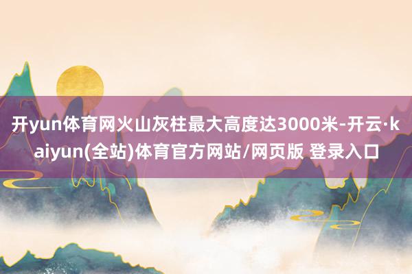 开yun体育网火山灰柱最大高度达3000米-开云·kaiyun(全站)体育官方网站/网页版 登录入口