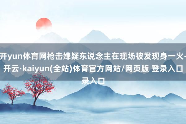 开yun体育网枪击嫌疑东说念主在现场被发现身一火-开云·kaiyun(全站)体育官方网站/网页版 登录入口