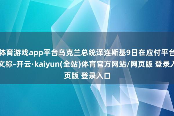 体育游戏app平台乌克兰总统泽连斯基9日在应付平台发文称-开云·kaiyun(全站)体育官方网站/网页版 登录入口