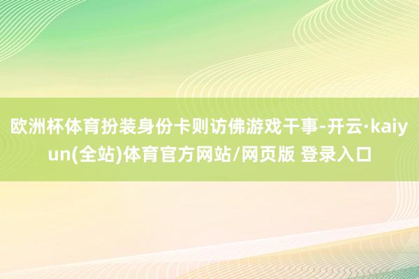 欧洲杯体育扮装身份卡则访佛游戏干事-开云·kaiyun(全站)体育官方网站/网页版 登录入口