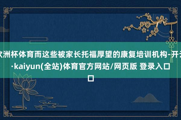 欧洲杯体育而这些被家长托福厚望的康复培训机构-开云·kaiyun(全站)体育官方网站/网页版 登录入口
